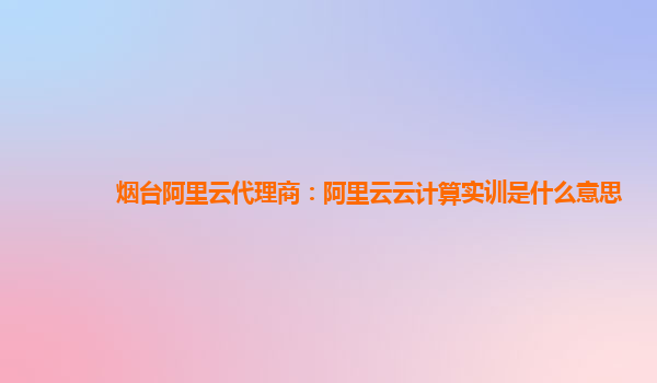 烟台阿里云代理商：阿里云云计算实训是什么意思