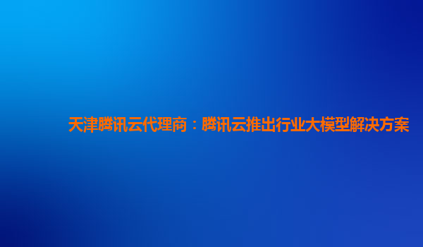 天津腾讯云代理商：腾讯云推出行业大模型解决方案