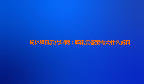 榆林腾讯云代理商：腾讯云备案需要什么资料