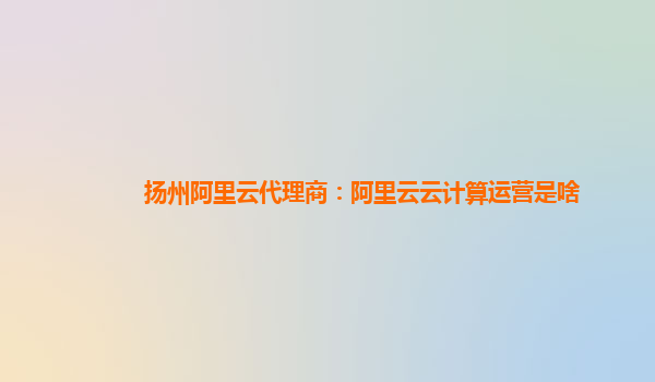 扬州阿里云代理商：阿里云云计算运营是啥