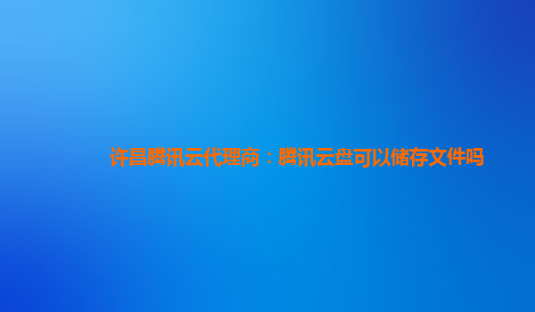 许昌腾讯云代理商：腾讯云盘可以储存文件吗