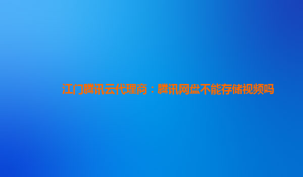 江门腾讯云代理商：腾讯网盘不能存储视频吗