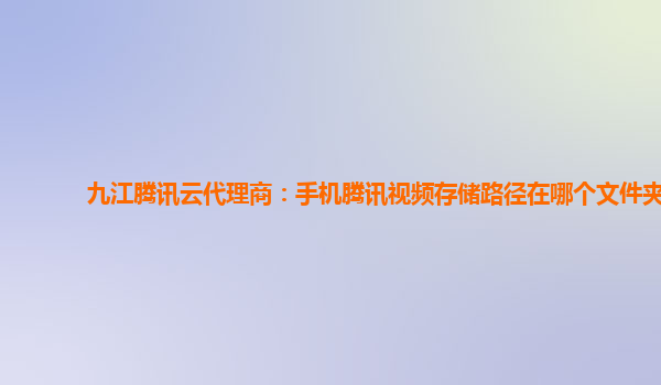 九江腾讯云代理商：手机腾讯视频存储路径在哪个文件夹