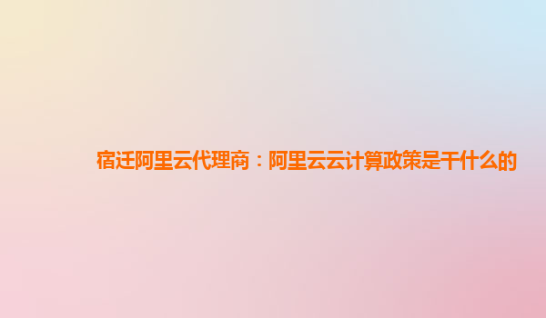 宿迁阿里云代理商：阿里云云计算政策是干什么的