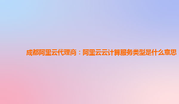 成都阿里云代理商：阿里云云计算服务类型是什么意思