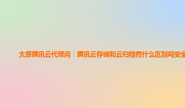 太原腾讯云代理商：腾讯云存储和云归档有什么区别吗安全吗