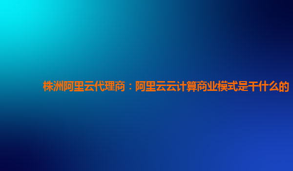 株洲阿里云代理商：阿里云云计算商业模式是干什么的