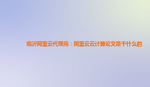 临沂阿里云代理商：阿里云云计算论文是干什么的