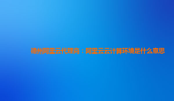 德州阿里云代理商：阿里云云计算环境是什么意思