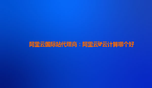 阿里云国际站代理商：阿里云it云计算哪个好