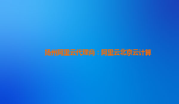 扬州阿里云代理商：阿里云北京云计算