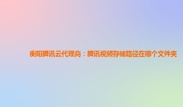 衡阳腾讯云代理商：腾讯视频存储路径在哪个文件夹