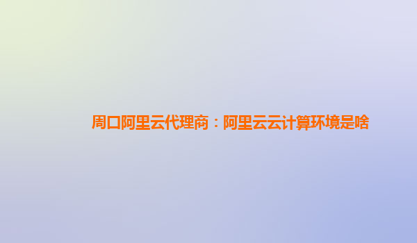 周口阿里云代理商：阿里云云计算环境是啥