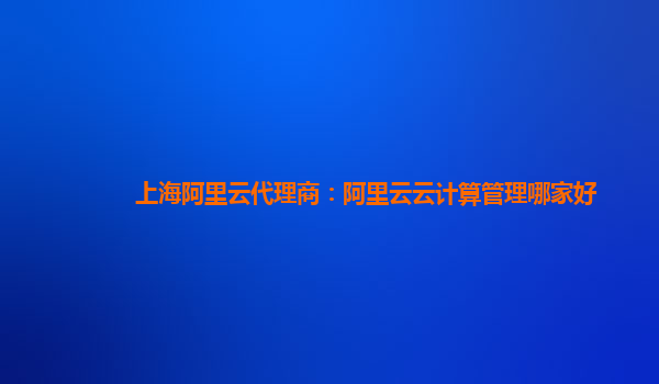 上海阿里云代理商：阿里云云计算管理哪家好