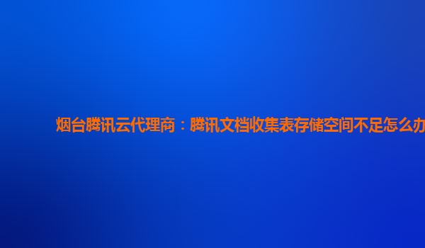 烟台腾讯云代理商：腾讯文档收集表存储空间不足怎么办