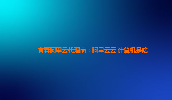 宜春阿里云代理商：阿里云云 计算机是啥