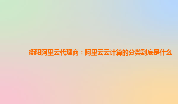 衡阳阿里云代理商：阿里云云计算的分类到底是什么