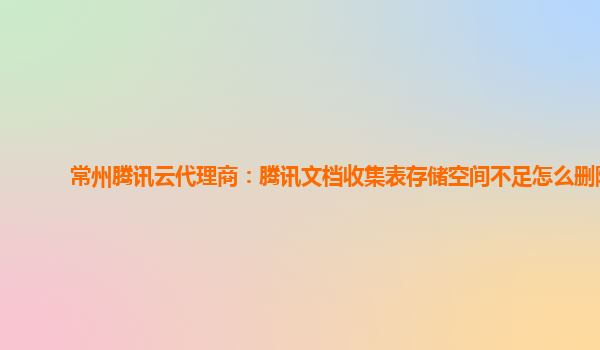 常州腾讯云代理商：腾讯文档收集表存储空间不足怎么删除