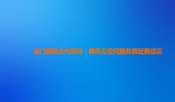 澳门腾讯云代理商：腾讯云空间服务器配置错误