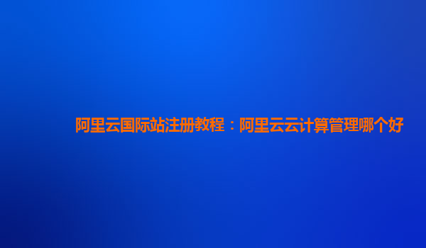 阿里云国际站注册教程：阿里云云计算管理哪个好