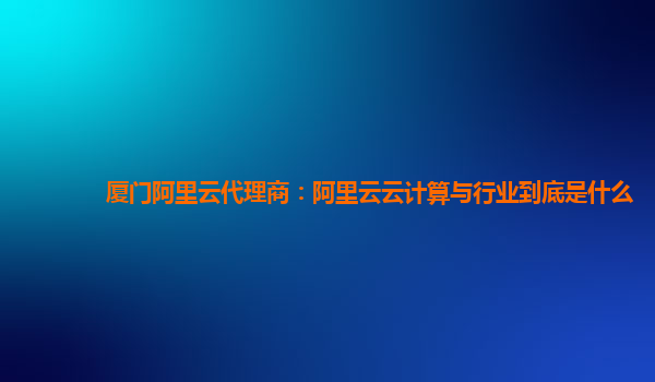 厦门阿里云代理商：阿里云云计算与行业到底是什么