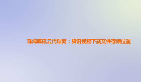 珠海腾讯云代理商：腾讯视频下载文件存储位置