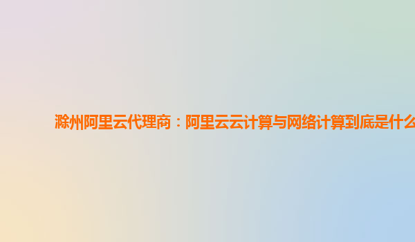 滁州阿里云代理商：阿里云云计算与网络计算到底是什么