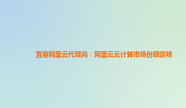 宜春阿里云代理商：阿里云云计算市场份额是啥