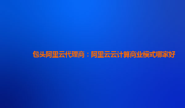 包头阿里云代理商：阿里云云计算商业模式哪家好