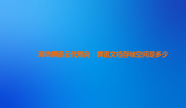 潍坊腾讯云代理商：腾讯文档存储空间是多少