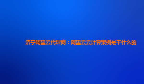 济宁阿里云代理商：阿里云云计算案例是干什么的