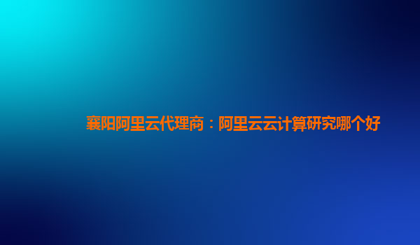 襄阳阿里云代理商：阿里云云计算研究哪个好