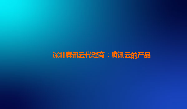 深圳腾讯云代理商：腾讯云的产品