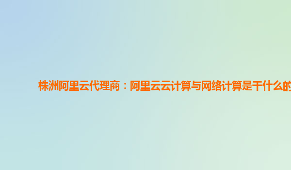 株洲阿里云代理商：阿里云云计算与网络计算是干什么的