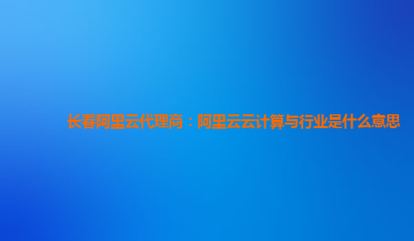 长春阿里云代理商：阿里云云计算与行业是什么意思