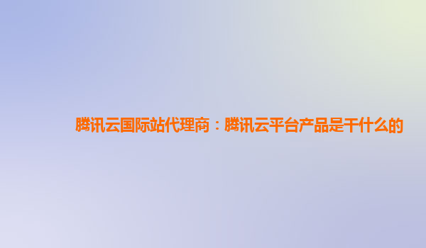 腾讯云国际站代理商：腾讯云平台产品是干什么的