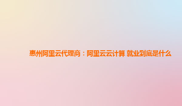 惠州阿里云代理商：阿里云云计算 就业到底是什么