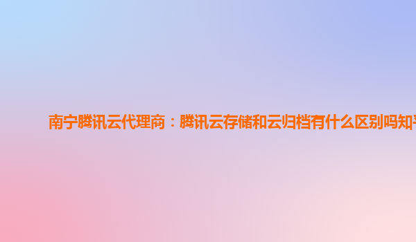 南宁腾讯云代理商：腾讯云存储和云归档有什么区别吗知乎