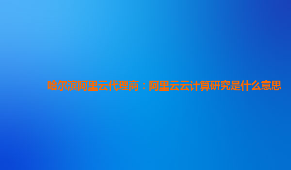 哈尔滨阿里云代理商：阿里云云计算研究是什么意思