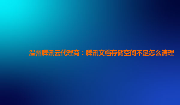 温州腾讯云代理商：腾讯文档存储空间不足怎么清理