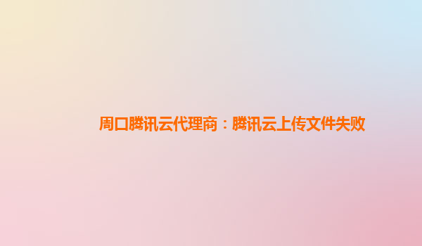 周口腾讯云代理商：腾讯云上传文件失败