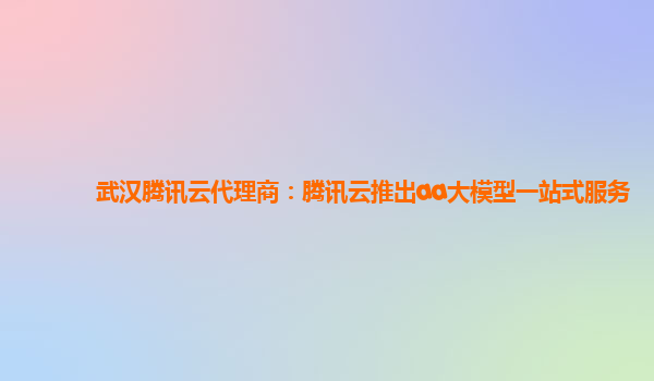 武汉腾讯云代理商：腾讯云推出aa大模型一站式服务