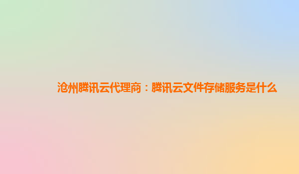 沧州腾讯云代理商：腾讯云文件存储服务是什么