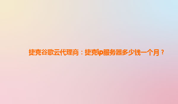 捷克谷歌云代理商：捷克ip服务器多少钱一个月？