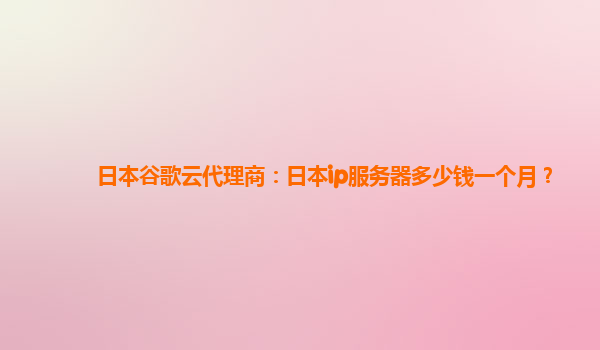 日本谷歌云代理商：日本ip服务器多少钱一个月？