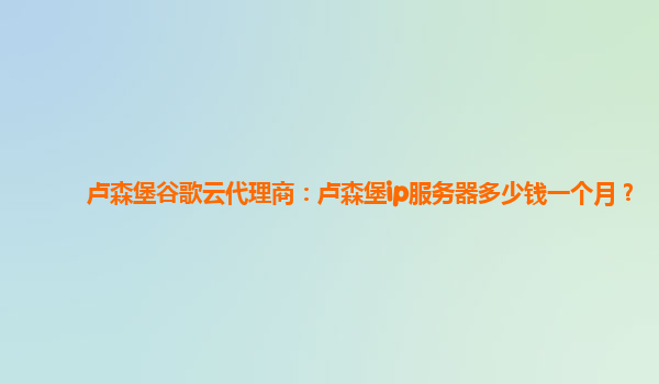 卢森堡谷歌云代理商：卢森堡ip服务器多少钱一个月？