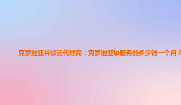 克罗地亚谷歌云代理商：克罗地亚ip服务器多少钱一个月？