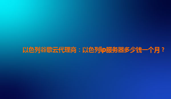 以色列谷歌云代理商：以色列ip服务器多少钱一个月？