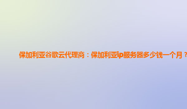 保加利亚谷歌云代理商：保加利亚ip服务器多少钱一个月？