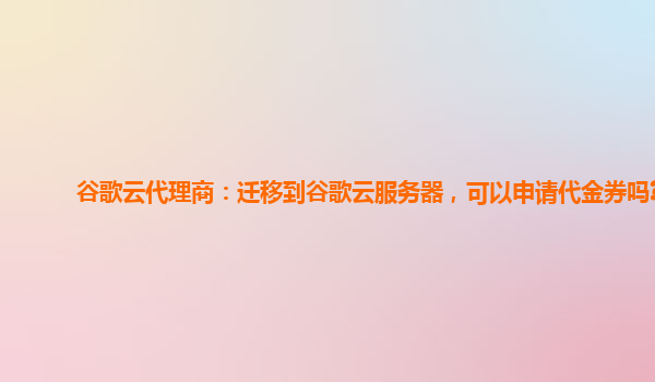 谷歌云代理商：迁移到谷歌云服务器，可以申请代金券吗?